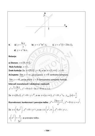 y
x
1
6. a)
ln x
y
x
= ; b) 2 2
lny x x= ; c) ( )2
1 2lny x x= − ;
d) 3
lny x x= .
Rešenje:
a) Domen: ( )0,x∈ +∞ .
Nule funkcije: 1x = .
Znak funkcije: Za ( )0,1x∈ 0y < , a za ( )1,x ∈ +∞ 0y > .
Asimptote:
0
lim
x
y
→+
= −∞ , pa je prava 0x = vertikalna asimptota.
lim 0
x
y
→+∞
= + , pa je prava 0y = horizontalna asimptota funkcije.
Intervali monotonosti i ekstremne vrednosti:
2
1 ln x
y
x
−
′ = , 0 1 ln 0y x x e′ = ⇔ − = ⇔ = .
Za ( )0, , 0x e y′∈ > i y , a za ( ), , 0x e y′∈ +∞ < y . ( )max
1
y e
e
=
Konveksnost, konkavnost i prevojne tačke: 3
2ln 3x
y
x
−
′′ = ,
3
2
0y x e′′ = ⇔ = .
Za
3
2
0, , 0x e y
⎛ ⎞
′′∈ <⎜ ⎟
⎝ ⎠
i y ∩ , a za
3
2
, , 0x e y
⎛ ⎞
′′∈ ∞ >⎜ ⎟
⎝ ⎠
i y ∪ .
3
2
3
2
3
2
y e
e
⎛ ⎞
=⎜ ⎟
⎝ ⎠
je prevojna tačka.
- 194 -
 