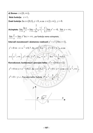 d) Domen ( )0,x∈ +∞ .
Nule funkcije: 1x = .
Znak funkcije: Za ( )0,1 , 0x y∈ < , a za ( )1,x ∈ +∞ , 0y > .
Asimptote: 3
3 40 0 0
1
ln 1
lim lim lim 0, lim ,
3 3
L
x x x x
x x x y
x x− −→+ →+ →+ →+∞
⎛ ⎞
= = − = − = +∞⎜ ⎟
− ⎝ ⎠
2
lim lim ln ,
x x
y
x x
x→+∞ →+∞
= = +∞ pa funkcija nema asimptota.
Intervali monotonosti i ekstremne vrednosti: ( )2
3ln 1 ,y x x′ = +
1
3
0 0,7y x e
−
′ = ⇔ = ≈ . Za
1
3
0, ,x e
−⎛ ⎞
∈⎜ ⎟
⎝ ⎠
0y′ < i y , a za
1
3
, ,x e
−⎛ ⎞
∈ +∞⎜ ⎟
⎝ ⎠
0y′ > i y .
31 1
3 3
min
1
ln 0,1.
3
y e e
e
− −⎛ ⎞
= = ≈⎜ ⎟
⎝ ⎠
Konveksnost, konkavnost i prevojne tačke: ( )6ln 5y x x′′ = +
5
6
0 0,2y x e
−
′′ = ⇔ = ≈ . Za
5
6
0, ,x e
−⎛ ⎞
∈⎜ ⎟
⎝ ⎠
0y′′ < i y ∩ a za
5
6
,x e
−⎛ ⎞
∈ +∞⎜ ⎟
⎝ ⎠
,
0y′′ > i y ∪ . Prevojna tačka funkcije
5 5
6 2
5
,
6
P e e
− −⎛ ⎞
−⎜ ⎟
⎝ ⎠
.
y
x3 1
e−
1
P
- 197 -
 