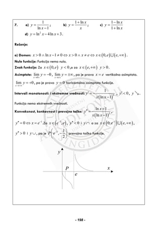 7. a)
1
ln 1
y
x
=
−
; b)
1 ln x
y
x
+
= ; c)
1 ln
1 ln
x
y
x
−
=
+
d) 2
ln 4ln 3y x x= − + .
Rešenje:
a) Domen: ( ) ( )0 ln 1 0 0 0, ,x x x x e x e e> ∧ − ≠ ⇔ > ∧ ≠ ⇔ ∈ +∞∪ .
Nule funkcije: Funkcija nema nula.
Znak funkcije: Za ( )0,x e∈ 0y < ,a za ( ),x e∈ +∞ 0y > .
Asimptote:
0
lim 0
x
y
→ +
= − , lim
x e
y
→ ±
= ±∞ , pa je prava x e= vertikalna asimptota.
lim 0
x
y
→+∞
= + , pa je prava 0y = horizontalna asimptota funkcije.
Intervali monotonosti: i ekstremne vrednosti:
( )
2
1
ln 1
y
x x
′ = −
−
, 0y′ < , y .
Funkcija nema ekstremnih vrednosti.
Konveksnost, konkavnost i prevojne tačke:
( )
3
ln 1
ln 1
x
y
x x
+
′′ =
−
,
1
0y x e−
′′ = ⇔ = .Za ( )1
,x e e−
∈ , 0y′′ < i y ∩ a za ( ) ( )1
0, ,x e e−
∈ +∞∪ ,
0y′′ > i y ∪ , pa je 1 1
,
2
P e−⎛ ⎞
−⎜ ⎟
⎝ ⎠
prevojna tačka funkcije.
y
x
e
P
- 198 -
 