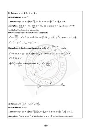 b) Domen: ( )0 ,x ∈ + ∞ .
Nule funkcije: 1
x e−
= .
Znak funkcije: Za ( )1
0,x e−
∈ 0y < , a za ( )1
,x e−
∈ +∞ , 0y > .
Asimptote:
0
lim , lim 0,
x x
y y
→+ →+∞
= −∞ = + pa su prave 0x = , odnosno 0y =
vertikalna i horizontalna asimptota.
Intervali monotonosti i ekstremne vrednosti:
2
ln
,
x
y
x
′ = − 0 1y x′ = ⇔ = . Za ( )0,1x∈ , 0y′ < i y , a za ( )1,x∈ ∞ ,
0y′ > i y . ( )max 1 1y y= = .
Konveksnost, konkavnost i prevojne tačke 3
2ln 1
,
x
y
x
−
′′ = pa je
0y x e′′ = ⇔ = . Za ( )0,x e∈ , 0y y′′ < ⇔ ∩ , a za ( ),x e∈ ∞ ,
0y y′′ > ⇔ ∪
( ) 3
2
y e
e
= . Prevojna tačka je
3
,
2
y e
e
⎛ ⎞
⎜ ⎟
⎝ ⎠
.
y
x
1
e−
P
1
c) Domen: ( ) ( )1 1
0, ,x e e− −
∈ +∞∪ .
Nule funkcije: x e= .
Znak funkcije: Za ( ) ( )1
0, ,x e e−
∈ +∞∪ , 0y < a za ( )1
,x e e−
∈ 0y > .
Asimptote: Prava 1
x e−
= je vertikalna, a 1y = − horizontalna asimptota.
- 199 -
 