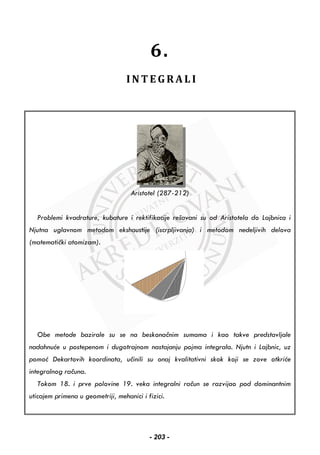 6.
I N T E G R A L I
Aristotel (287-212)
Problemi kvadrature, kubature i rektifikacije rešavani su od Aristotela do Lajbnica i
Njutna uglavnom metodom ekshaustije (iscrpljivanja) i metodom nedeljivih delova
(matematički atomizam).
Obe metode bazirale su se na beskonačnim sumama i kao takve predstavljale
nadahnuće u postepenom i dugotrajnom nastajanju pojma integrala. Njutn i Lajbnic, uz
pomoć Dekartovih koordinata, učinili su onaj kvalitativni skok koji se zove otkriće
integralnog računa.
Tokom 18. i prve polovine 19. veka integralni račun se razvijao pod dominantnim
uticajem primena u geometriji, mehanici i fizici.
- 203 -
 