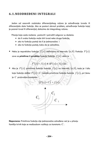 6.1.NEODREĐENI INTEGRALI
Jedan od osnovnih zadataka diferencijalnog računa je određivanje izvoda ili
diferencijala date funkcije. Ako se postavi obrnuti problem, određivanje funkcije kojoj
je poznat izvod ili diferencijal, dolazimo do integralnog računa.
Pitanja koja sada možemo postaviti i potražiti odgovor su sledeća:
• da li svaka funkcija može biti izvod neke druge funkcije,
• ako ta funkcija postoji da li je jednoznačna i
• ako ta funkcija postoji, kako da je odredimo.
Neka je neprekidna funkcija ( )f x definisana na intervalu ( )ba, . Funkcija ( )F x
zove se primitivna ili prvobitna funkcija funkcije ( )f x akko je
( ) ( )F x f x′ = ili ( ) ( )d dF x f x x= .
Ako je ( )F x primitivna funkcija funkcije ( )f x na intervalu ( )ba, , tada je i bilo
koja funkcija oblika ( )F x C+ takođe primitivna funkcija funkcije ( )f x , pri čemu
je C proizvoljna konstanta.
( )( ) ( )F x C f x′+ = .
1C
2C
3C
Napomena: Primitivna funkcija nije jednoznačno određena već je u pitanju
familija krivih koje se međusobom razlikuju za konstantu C .
- 204 -
 