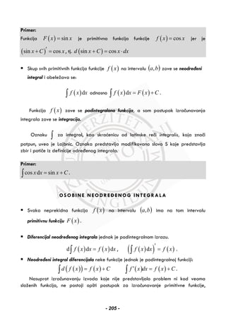 Primer:
Funkcija ( ) sinF x x= je primitivna funkcija funkcije ( ) cosf x x= jer je
( )sin cosx C x′+ = , tj. ( )sin cosd x C x dx+ = ⋅
Skup svih primitivnih funkcija funkcije ( )f x na intervalu ( )ba, zove se neodređeni
integral i obeležava se:
( )df x x∫ odnosno ( ) ( )df x x F x C= +∫ .
Funkcija ( )f x zove se podintegralana funkcija, a sam postupak izračunavanja
integrala zove se integracija.
Oznaku ∫ za integral, kao skraćenicu od latinske reči integralis, koja znači
potpun, uveo je Lajbnic. Oznaka predstavlja modifikovano slovo S koje predstavlja
zbir i potiče iz definicije određenog integrala.
Primer:
cos d sinx x x C= +∫ .
OSOBINE NEODREĐENOG INTEGRALA
Svaka neprekidna funkcija ( )f x na intervalu ( )ba, ima na tom intervalu
primitivnu funkciju ( )F x .
Diferencijal neodređenog integrala jednak je podintegralnom izrazu.
( ) ( )d d df x x f x x=∫ , ( )( ) ( )df x x f x
′
=∫ .
Neodređeni integral diferencijala neke funkcije jednak je podintegralnoj funkciji:
( )( ) ( )d f x f x C= +∫ ( ) ( )f x dx f x C′ = +∫ .
Nasuprot izračunavanju izvoda koje nije predstavljalo problem ni kod veoma
složenih funkcija, ne postoji opšti postupak za izračunavanje primitivne funkcije,
- 205 -
 