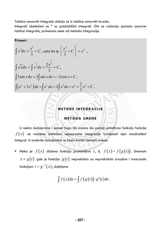 Tablica osnovnih integrala dobija se iz tablice osnovnih izvoda.
Integrali obeleženi sa * su polutablični integrali. Oni se računaju pomoću osnovne
tablice integrala, primenom neke od metoda integracije.
Primeri:
3
2
d
3
x
x x C= +∫ , zato što je
3
2
3
x
C x
′⎛ ⎞
+ =⎜ ⎟
⎝ ⎠
,
3
1 2
2
2
d
3
x
x x x dx C= = +∫ ∫ ,
3sin d 3 sin 3cosx x x dx x C= = − +∫ ∫ ,
( )2 2 32
2 d 2
3
x x x
e x x e dx x dx e x C+ = + = + +∫ ∫ ∫ .
METODE INTEGRACIJE
METODA SMENE
U nekim slučajevima i pored toga što znamo da postoji primitivna funkcija funkcije
( )f x ne možemo metodom neposredne integracije izračunati njen neodređeni
integral. U ovakvim slučajevima se često koristi metoda smene.
Neka je ( )f x složena funkcija promenljive t , tj. ( ) ( )( )f x f g t= . Smenom
( )x g t= gde je funkcija ( )g t neprekidna sa neprekidnim izvodom i inverznom
funkcijom ( )1
t g x−
= , dobijamo
( ) ( )( ) ( )d df x x f g t g t t′= ⋅∫ ∫ .
- 207 -
 