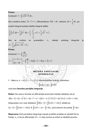 Primer:
Izračunati 2x+3 dI x= ∫ .
Ako uvedemo smenu 2 3x t+ = , diferencijal je 2dx dt= , odnosno
1
2
dx dt= , pa
zadati integral postaje tablični integral oblika
3
1 2
32
1 1 1 1
t dt dt
32 2 2 3
2
t
t C t C= = ⋅ + = +∫ ∫ .
Ako se vratimo na promenljivu x , rešenje zadatog integrala je
( )
31
2 3
3
I x C= + + .
Primer:
Izračunati
dx
x+2
I = ∫ .
2 dt
ln ln 2
d t
x t
I t C x C
dx t
+ =⎧ ⎫
= = = + = + +⎨ ⎬
=⎩ ⎭
∫ .
METODA PARCIJALNE
INTEGRACIJE
Neka su ( )u u x= i ( )v v x= diferencijabilne funkcije. Jednakost:
d du v uv v u= −∫ ∫
nazivamo formulom parcijalne integracije.
Dokaz: Na osnovu formule za diferencijal proizvoda funkcija dobijamo da je
( ) ( ) ( ) ( ) ( )d d d d d d du v u v x u v u v x u v x v u x u v v u′ ′ ′ ′ ′⋅ = ⋅ = ⋅ + ⋅ = ⋅ + = + .
Integracijom ove veze dobijamo ( ) ( )d d du v u v v u⋅ = +∫ ∫ odakle je:
( ) ( )d du v u v v u⋅ = +∫ ili d du v uv v u= −∫ ∫ , pod uslovom da postoji dv u∫ .
Napomena: Kod parcijalne integracije najveći praktični problem je odrediti šta je
funcija u , a šta je diferencijal dv . U radu, korisno je držati se sledećih pravila :
- 208 -
 