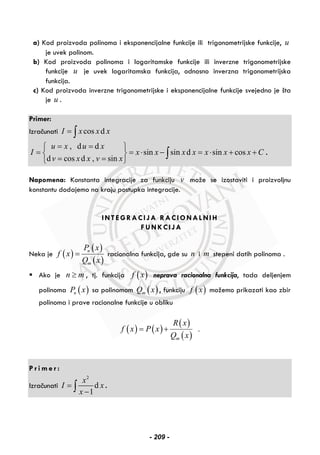 a) Kod proizvoda polinoma i eksponencijalne funkcije ili trigonometrijske funkcije, u
je uvek polinom.
b) Kod proizvoda polinoma i logaritamske funkcije ili inverzne trigonometrijske
funkcije u je uvek logaritamska funkcija, odnosno inverzna trigonometrijska
funkcija.
c) Kod proizvoda inverzne trigonometrijske i eksponencijalne funkcije svejedno je šta
je u .
Primer:
Izračunati cos dI x x x= ∫
, d d
sin sin d sin cos
d cos d , sin
u x u x
I x x x x x x x C
v x x v x
= =⎧ ⎫
= = ⋅ − = ⋅ + +⎨ ⎬
= =⎩ ⎭
∫ .
Napomena: Konstanta integracije za funkciju v može se izostaviti i proizvoljnu
konstantu dodajemo na kraju postupka integracije.
INTEGRACIJA RACIONALNIH
FUNKCIJA
Neka je ( )
( )
( )
n
m
P x
f x
Q x
= racionalna funkcija, gde su n i m stepeni datih polinoma .
Ako je n m≥ , tj. funkcija ( )f x neprava racionalna funkcija, tada deljenjem
polinoma ( )nP x sa polinomom ( )mQ x , funkciju ( )f x možemo prikazati kao zbir
polinoma i prave racionalne funkcije u obliku
( ) ( )
( )
( )
.
m
R x
f x P x
Q x
= +
P r i m e r :
Izračunati
2
d
1
x
I x
x
=
−∫ .
- 209 -
 