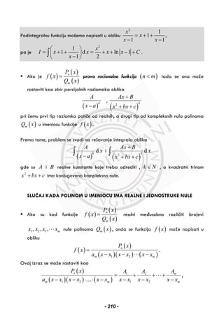 Podintegralnu funkciju možemo napisati u obliku
2
1
1 ,
1 1
x
x
x x
= + +
− −
pa je
2
1
1 d ln 1 .
1 2
x
I x x x x C
x
⎛ ⎞
= + + = + + − +⎜ ⎟
−⎝ ⎠
∫
Ako je ( )
( )
( )
n
m
P x
f x
Q x
= prava racionalna funkcija ( )n m< tada se ona može
rastaviti kao zbir parcijalnih razlomaka oblika
( )
k
A
x a−
,
( )2
k
Ax B
x bx c
+
+ +
pri čemu prvi tip razlomka potiče od realnih, a drugi tip od kompleksnih nula polinoma
( )mQ x u imeniocu funkcije ( )f x .
Prema tome, problem se svodi na rešavanje integrala oblika
( )
dk
A
x
x a−
∫ i
( )2
dk
Ax B
x
x bx c
+
+ +
∫
gde su A i B realne konstante koje treba odrediti , k N∈ , a kvadratni trinom
2
x bx c+ + ima konjugovano kompleksno nule.
SLUČAJ KADA POLINOM U IMENIOCU IMA REALNE I JEDNOSTRUKE NULE
Ako su kod funkcije ( )
( )
( )
n
m
P x
f x
Q x
= realni međusobno različiti brojevi
1 2 3, , , mx x x x nule polinoma ( )mQ x , onda se funkcija ( )f x može napisati u
obliku
( )
( )
( )( ) ( )1 2
n
m m
P x
f x
a x x x x x x
=
− − −
.
Ovaj izraz se može rastaviti kao
( )
( )( ) ( )
1 2
1 2 1 2
n m
m m m
P x AA A
a x x x x x x x x x x x x
= + + +
− − ⋅ ⋅ − − − −…
,
- 210 -
 