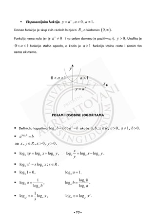 Eksponencijalna funkcija: , 0 , 1x
y a a a= > ≠ .
Domen funkcije je skup svih realnih brojeva R , a kodomen ( )0,∞ .
Funkcija nema nula jer je 0x
a ≠ i na celom domenu je pozitivna, tj. 0y > . Ukoliko je
0 1a< < funkcija stalno opada, a kada je 1a > funkcija stalno raste i samim tim
nema ekstrema.
y
x
1a >
x
y a=
0 1a< <
POJAM I OSOBINE LOGORITAMA
Definicija logaritma log x
a b x a b= ⇔ = ako je a ,b , x R∈ , 0a > , 1a ≠ , 0b> .
loga b
a b=
za , , 0 , 0x y R x y∈ > > .
log log loga a axy x y= + , log log loga a a
x
x y
y
= − .
log log ;s
a ax s x s R= ∈ .
log 1 0a = , log 1a a = .
1
log
log
b
a
a
b
= ,
log
log
log
c
a
c
b
b
a
= .
1
log logs aa
x x
s
= , log log s
s
a a
x x= .
- 13 -
 