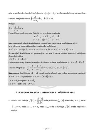 gde se posle odreživanja koeficijenata 1 2, , mA A A , izračunavanje integrala svodi na
zbirova integrala oblika d , 1k
k
A
x k m
x x
≤ ≤
−∫ .
Primer:
2
3
d
x
I x
x x
+
=
−∫
Rastavićemo podintegralnu funkciju na parcijalne razlomke
( )2
3 3
1 1
x x A B
x x x x x x
+ +
= = +
− − −
.
Metodom neodređenih koeficijenata odredićemo nepoznate koeficijente A i B .
Iz predhodne veze, uklanjanjem razlomaka dobijamo:
( ) ( )3 1 3 3x A x Bx x Ax A Bx x A B x A+ = − + ⇔ + = − + ⇔ + = + − .
Upoređujući koeficijente uz promenljive sa leve i desne strane jenakosti, dobijamo
sistem jednačina
1A B+ = i 3A− = .
Rešavanjem ovog sistema jednačina dobijamo tražene koeficijente, tj. 3, 2A B= − = .
Traženi integral je:
3 2
3ln 2ln 1
1
dx x x C
x x
⎛ ⎞
− + = − + − +⎜ ⎟
−⎝ ⎠
∫ .
Napomena: Koeficijente A i B mogli smo izračunati ako redom zamenimo vrednosti
0, 1x x= = u jednakost ( )3 1x A x Bx+ = − + .
Za 0x = , dobijamo 3A = − ,
za 1x = , dobijamo 2B = .
SLUČAJ KADA POLINOM U IMENIOCU IMA I VIŠESTRUKE NULE
Ako su kod funkcije ( )
( )
( )
n
m
P x
f x
Q x
= nule polinoma ( )mQ x višestruke, 1x x= reda
1k , 2x x= reda 2k ... mx x= reda mk , onda se funkcija ( )f x može napisati u
obliku:
- 211 -
 