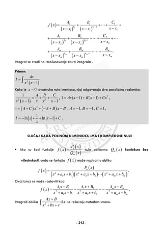 ( )
( ) ( )
( ) ( )
( ) ( )
1 1
2 2
1 1 1
1
11 1
2 2 2
1
22 2
1
.m m
k k
k k
m m m
k k
mm m
A B C
f x
x xx x x x
A B C
x xx x x x
A B B
x xx x x x
−
−
−
= + + + +
−− −
+ + + + +
−− −
+ + + +
−− −
Integral se svodi na izračunavanje zbira integrala .
Primer:
( )2
1
dx
I
x x
=
−∫
Kako je 0x = dvostruka nula imenioca, njoj odgovaraju dva parcijalna razlomka:
( )2 2
1
1 1
A B C
x x x x x
= + +
− −
, 2
1 ( 1) ( 1)Ax x B x Cx= − + − + ,
( ) ( )2
1 A C x A B x B= + + − + − , 1, 1, 1A B C= − = − = ,
1
ln ln 1I x x C
x
= − + + − + .
SLUČAJ KADA POLINOM U IMENIOCU IMA I KOMPLEKSNE NULE
Ako su kod funkcije ( )
( )
( )
n
m
P x
f x
Q x
= nule polinoma ( )mQ x komleksne bez
višestrukosti, onda se funkcija ( )f x može napisati u obliku
( )
( )
( )( ) ( )2 2 2
1 1 2 2
n
m m
P x
f x
x a x b x a x b x a x b
=
+ + + + + +
.
Ovaj izraz se može rastaviti kao
( ) 1 1 2 2
2 2 2
1 1 2 2
m m
m m
A x BA x B A x B
f x
x a x b x a x b x a x b
++ +
= + +
+ + + + + +
,
Integrali oblika 2
d
Ax B
x
x bx c
+
+ +∫ se rešavaju metodom smene.
- 212 -
 