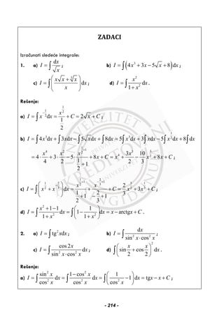 ZADACI
Izračunati sledeće integrale:
1. a)
dx
I
x
= ∫ ; b) ( )3
4 3 5 8 dI x x x x= + − +∫ ;
c)
3
d
x x x
I x
x
⎛ ⎞+
= ⎜ ⎟⎜ ⎟
⎝ ⎠
∫ ; d)
2
2
d
1
x
I x
x
=
+∫ .
Rešenje:
a)
1
1 2
2
d 2
1
2
x
I x x C x C
−
= = + = +∫ ;
b)
1
3 3 2
4 d 3 d 5 d 8d 5 d 3 d 5 d 8 dI x x x x x x x x x x x x x x= + − + = + − +∫ ∫ ∫ ∫ ∫ ∫ ∫ ∫
1
1 34 2 32
4 2
3 10
4 3 5 8 8
14 2 2 31
2
x x x x
x C x x x C
+
= ⋅ + ⋅ − ⋅ + + = + − + +
+
;
c)
21
112 11 332
3 32 2
2
d 3
1 2 31 1
2 3
x x
I x x x C x x C
− ++
−⎛ ⎞
= + = + + = + +⎜ ⎟
⎝ ⎠ + − +
∫ ;
d)
2
2 2
1 1 1
d 1 d arctg
1 1
x
I x x x x C
x x
+ − ⎛ ⎞
= = − = − +⎜ ⎟
+ +⎝ ⎠
∫ ∫ .
2. a) 2
tg dI x x= ∫ ; b) 2 2
d
sin cos
x
I
x x
=
⋅∫ ;
c) 2 2
cos2
d
sin cos
x
I x
x x
=
⋅∫ ; d)
2
sin cos d
2 2
x x
x
⎛ ⎞
+⎜ ⎟
⎝ ⎠
∫ .
Rešenje:
a)
2 2
2 2 2
sin 1 cos 1
d d 1 d tg
cos cos cos
x x
I x x x x x C
x x x
− ⎛ ⎞
= = = − = − +⎜ ⎟
⎝ ⎠
∫ ∫ ∫ ;
- 214 -
 