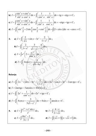 b)
2 2
2 2 2 2
sin cos 1 1
d d tg ctg
sin cos cos sin
x x
I x x x x C
x x x x
+ ⎛ ⎞
= = + = − +⎜ ⎟
⋅ ⎝ ⎠
∫ ∫ ;
c)
2 2
2 2 2 2
cos sin 1 1
d d ctg tg
sin cos sin cos
x x
I x x x x C
x x x x
− ⎛ ⎞
= = − = − − +⎜ ⎟
⋅ ⎝ ⎠
∫ ∫ ;
d) ( )2 2
sin 2sin cos cos d 1 sin d cos
2 2 2 2
x x x x
I x x x x x C
⎛ ⎞
= + + = + = − +⎜ ⎟
⎝ ⎠
∫ ∫ .
3. a) 23
2 2
sin 3 d
1
x
I x e x
xx
⎛ ⎞
= + − −⎜ ⎟+⎝ ⎠
∫ ;
b) 2 2
2 3 4
d
1 1
I x
x xx
⎛ ⎞
= − +⎜ ⎟
+ −⎝ ⎠
∫ ;
c) 2
2 d
cos
x
x e
I e x
x
−
⎛ ⎞
= +⎜ ⎟
⎝ ⎠
∫ ;
d)
2
5
4cos d
9 9
I x x
x
⎛ ⎞
= −⎜ ⎟
−⎝ ⎠
∫ .
Rešenje:
a)
1 2
3 3
2
2
2 sin 3 d 3 cos 3 2arc
1
x x
I x x e x x x e tgx C
x
−⎛ ⎞
= + − − = − − − +⎜ ⎟
+⎝ ⎠
∫ ;
b) 2arctg 3arcsin 4lnI x x x C= − + + ;
c) 2
1
2 d 2 tg
cos
x x
I e x e x C
x
⎛ ⎞
= + = + +⎜ ⎟
⎝ ⎠
∫ ;
d)
2
5 5
4cos d 4sin arcsin
33 1
I x x x x C
x
⎛ ⎞
= − = − +⎜ ⎟
−⎝ ⎠
∫ .
4. a)
2
sin
d
x x
x
e e x
I x
e
+
= ∫ ; b)
4
d
2
x
I x
x
−
=
+
∫ ;
c)
2
18 2
d
3 1
x
I x
x
−
=
−∫ ; d) ( )( )1 1 dI x x x x= + − +∫ .
- 215 -
 