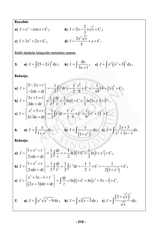 Rezultat:
a) cosx
I e x C= − + ; b)
2
2
3
I x x x C= − + ;
c) 2
3 2I x x C= + + ; d)
2
2
5
x x
I x C= + + .
Rešiti sledeće integrale metodom smene:
5. a) ( )
8
5 2 dI x x= −∫ ; b)
d
3 1
x
I
x
=
+∫ ; c) ( )
22 3
3 dI x x x= +∫ ;
Rešenje:
a) ( )
9
985 2 1 1 1
d 4 2
2 d 2 2 9 19
x t t
I t t C x C
dx t
− =⎧ ⎫
= = − = − ⋅ + = − − +⎨ ⎬
− =⎩ ⎭
∫ ;
b)
3 1 1 d 1 1
ln ln 3 1
3d d 3 3 3
x t t
I t C x C
x t t
+ =⎧ ⎫
= = = + = + +⎨ ⎬
=⎩ ⎭
∫
c) ( )
3 3
32 3
2
3 1 1 1
d 3
3 3 3 93 d d
x t t
I t t C x C
x x t
⎧ ⎫+ =
= = = ⋅ + = + +⎨ ⎬
=⎩ ⎭
∫ .
6. a) 2
d
1
x
I x
x
=
+∫ ; b)
( )
22
d
1
x
I x
x
=
+
∫ ; c) 2
2 3
d
3 1
x
I x
x x
+
=
+ −∫ .
Rešenje:
a)
2
21 1 d 1 1
ln ln 1
2 2 22 d d
x t t
I t C x C
tx x t
⎧ ⎫+ =
= = = = + = + +⎨ ⎬
=⎩ ⎭
∫ ;
b)
( )
2
2
2 2
1 1 d 1 1 1 1
d
2 2 22 d d 2 1
x t t
I t t C C
t tx x t x
−⎧ ⎫+ =
= = = = − ⋅ + = − +⎨ ⎬
= +⎩ ⎭
∫ ∫ ;
c)
( )
2
2
3 1 d
ln ln 3 1
2 3 d d
x x t t
I t C x x C
tx x t
⎧ ⎫+ − =⎪ ⎪
= = = + = + − +⎨ ⎬
+ =⎪ ⎪⎩ ⎭
∫ .
7. a) 2 3
9 dI x x x= −∫ ; b) 3
3dI x x x= −∫ ; c)
( )
3
2
d
x
I x
x
+
= ∫ .
- 216 -
 