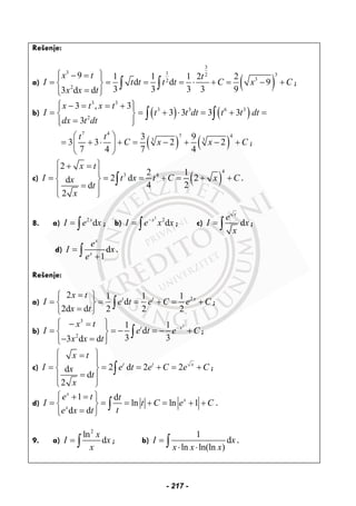 Rešenje:
a) ( )
3
3 1 32
32
2
9 1 1 1 2 2
d d 9
3 3 3 3 93 d d
x t t
I t t t t C x C
x x t
⎧ ⎫− =⎪ ⎪
= = = = ⋅ + = − +⎨ ⎬
=⎪ ⎪⎩ ⎭
∫ ∫ ;
b) ( ) ( )
3 3
3 3 6 3
2
3 , 3
3 3 3 3
3
x t x t
I t t dt t t dt
dx t dt
⎧ ⎫− = = +⎪ ⎪
= = + ⋅ = + =⎨ ⎬
=⎪ ⎪⎩ ⎭
∫ ∫
( ) ( )
7 4 7 4
3 33 9
3 3 2 2
7 4 7 4
t t
C x x C
⎛ ⎞
= + ⋅ + = − + − +⎜ ⎟
⎝ ⎠
;
c) ( )
4
3 4
2
2 1
2 d 2d
4 2d
2
x t
I t x t C x Cx
t
x
⎧ ⎫+ =
⎪ ⎪
= = = + = + +⎨ ⎬
=⎪ ⎪
⎩ ⎭
∫ .
8. a) 2
dx
I e x= ∫ ; b)
3
2
dx
I e x x−
= ∫ ; c) d
x
e
I x
x
= ∫ ;
d) d
1
x
x
e
I x
e
=
+∫ .
Rešenje:
a) 22 1 1 1
d
2d d 2 2 2
t t xx t
I e t e C e C
x t
=⎧ ⎫
= = = + = +⎨ ⎬
=⎩ ⎭
∫ ;
b)
3
3
2
1 1
d
3 33 d d
t xx t
I e t e C
x x t
−
⎧ ⎫− =⎪ ⎪
= = − = − +⎨ ⎬
− =⎪ ⎪⎩ ⎭
∫ ;
c) 2 d 2 2d
d
2
t t x
x t
I e t e C e Cx
t
x
⎧ ⎫=
⎪ ⎪
= = = + = +⎨ ⎬
=⎪ ⎪
⎩ ⎭
∫ ;
d)
1 d
ln ln 1
d d
x
x
x
e t t
I t C e C
te x t
⎧ ⎫+ =
= = = + = + +⎨ ⎬
=⎩ ⎭
∫ .
9. a)
2
ln
d
x
I x
x
= ∫ ; b)
1
d
ln ln(ln )
I x
x x x
=
⋅ ⋅∫ .
- 217 -
 