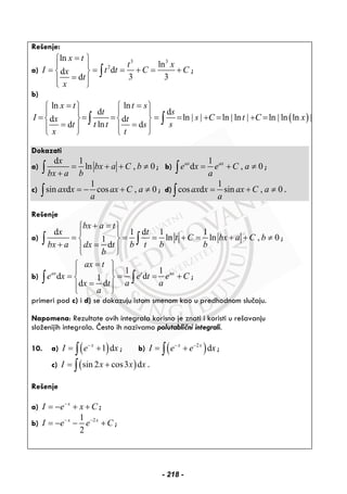 Rešenje:
a)
3 3
2
ln
ln
dd
3 3d
x t
t x
I t t C Cx
t
x
=⎧ ⎫
⎪ ⎪
= = = + = +⎨ ⎬
=⎪ ⎪⎩ ⎭
∫ ;
b)
( )
ln ln
d d
ln ln ln ln ln lnd d
lnd d
x t t s
t s
I s C t C xx t
t t st s
x t
= =⎧ ⎫ ⎧ ⎫
⎪ ⎪ ⎪ ⎪
= = = = = | | + = | | + = | |⎨ ⎬ ⎨ ⎬
= =⎪ ⎪ ⎪ ⎪⎩ ⎭ ⎩ ⎭
∫ ∫
Dokazati
a)
d 1
ln , 0
x
bx a C b
bx a b
= + + ≠
+∫ ; b)
1
d , 0ax ax
e x e C a
a
= + ≠∫ ;
c)
1
sin d cos , 0ax x ax C a
a
= − + ≠∫ ; d)
1
cos d sin , 0ax x ax C a
a
= + ≠∫ .
Rešenje
a)
d 1 d 1 1
ln ln , 01
d
bx a t
x t
t C bx a C b
bx a b t b bdx t
b
+ =⎧ ⎫
⎪ ⎪
= = = + = + + ≠⎨ ⎬
+ =⎪ ⎪⎩ ⎭
∫ ∫ ;
b)
1 1
d d1
d d
ax t ax
ax t
e x e t e C
a ax t
a
=⎧ ⎫
⎪ ⎪
= = = +⎨ ⎬
=⎪ ⎪⎩ ⎭
∫ ∫ ;
primeri pod c) i d) se dokazuju istom smenom kao u predhodnom slučaju.
Napomena: Rezultate ovih integrala korisno je znati i koristi u rešavanju
složenijih integrala. Često ih nazivamo polutablični integrali.
10. a) ( )1 dx
I e x−
= +∫ ; b) ( )2
dx x
I e e x− −
= +∫ ;
c) ( )sin 2 cos3 dI x x x= +∫ .
Rešenje
a) x
I e x C−
= − + + ;
b) 21
2
x x
I e e C− −
= − − + ;
- 218 -
 