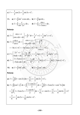 c)
1 1
cos2 sin3
2 3
I x x C= − + + .
11. a) 3
sin cos dI x x x= ∫ ; b) tg dI x x= ∫ ;
c) 2 2
d
sin 2
x
I x
x
= ∫ ; d)
sin
d
1 3cos
x
I x
x
=
+∫ .
Rešenje:
a) 3 4 4sin 1 1
d sin
cos d d 4 4
x t
I t t t C x C
x x t
=⎧ ⎫
= = = + = +⎨ ⎬
=⎩ ⎭
∫ ;
b)
cossin d
d
sin d dcos
x tx t
I x
x x tx t
=⎧ ⎫
= = = −⎨ ⎬
− =⎩ ⎭
∫ ∫
1
ln ln cos ln
cos
t C x C C
x
= − | | + = − | | + = +
| |
;
c)
2
2
2
2 1 d 1 1
ctg ctg2
4 sin 4 44 d d
x t t
I t C x C
tx x t
⎧ ⎫=
= = = − + = − +⎨ ⎬
=⎩ ⎭
∫ ;
d)
1 3cos 1 d 1 1
ln ln 1 3cos
3sin d d 3 3 3
x t t
I t C x C
x x t t
+ =⎧ ⎫
= = − = − + = − + +⎨ ⎬
− =⎩ ⎭
∫ ;
12. a) 2
sin dI x x= ∫ ; b) 4
cos dI x x= ∫ ;
Rešenje
a) ( )
1 1 1
1 cos2 d sin 2
2 2 2
I x x x x C
⎛ ⎞
= − = − +⎜ ⎟
⎝ ⎠
∫ ;
b) ( ) ( )
2
22 21 cos2 1
cos d d 1 2cos2 cos 2 d
2 4
x
I x x x x x x
+⎛ ⎞
= = = + +⎜ ⎟
⎝ ⎠
∫ ∫ ∫
1 1 cos4 1 1 1
1 2cos2 d sin2 sin4
4 2 4 2 4
3 1 1
sin2 sin4 .
8 4 32
x
x x x x x x C
x x x C
+ ⎛ ⎞⎛ ⎞ ⎛ ⎞
= + + = + + + +⎜ ⎟ ⎜ ⎟⎜ ⎟
⎝ ⎠ ⎝ ⎠⎝ ⎠
= + + +
∫
- 219 -
 
