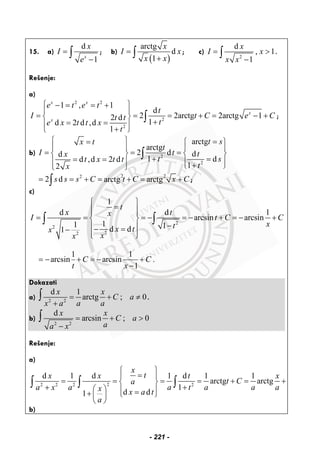 15. a)
d
1x
x
I
e
=
−
∫ ; b)
( )
arctg
d
1
x
I x
x x
=
+
∫ ; c)
2
d
, 1
1
x
I x
x x
= >
−
∫ .
Rešenje:
a)
2 2
2
2
1 , 1
d
2 2arctg 2arctg 12 d
1d 2 d ,d
1
x x
x
x
e t e t
t
I t C e Ct t
te x t t x
t
⎧ ⎫− = = +
⎪ ⎪
= = = + = − +⎨ ⎬
+= =⎪ ⎪
+⎩ ⎭
∫ ;
b) 2
2
arctg
arctg
2 d dd
1 dd ,d 2 d
12
t sx t
t
I t tx
t st x t t
tx
⎧ ⎫ == ⎧ ⎫
⎪ ⎪ ⎪ ⎪
= = =⎨ ⎬ ⎨ ⎬
+ == =⎪ ⎪ ⎪ ⎪+⎩ ⎭⎩ ⎭
∫
2 22
2 d arctg arctgs s s C t C x C= = + = + = +∫ ;
c)
2
2
22
1
d d 1
arcsin arcsin
11 1d d1
t
x tx
I t C C
xtx tx
xx
⎧ ⎫
=⎪ ⎪⎪ ⎪
= = = − = − + = − +⎨ ⎬
−⎪ ⎪− =−
⎪ ⎪⎩ ⎭
∫ ∫
1 1
arcsin arcsin .
1
C C
t x
= − + = − +
−
Dokazati
a) 2 2
d 1
arctg 0
x x
C a
x a a a
= + ; ≠
+
∫ .
b)
2 2
d
arcsin 0
x x
C a
aa x
= + ; >
−
∫
Rešenje:
a)
22 2 2 2
d 1 d 1 d 1 1
arctg arctg
1
d d1
x
tx x t x
t Ca
a x a a t a a ax x a t
a
⎧ ⎫
=⎪ ⎪
= = = = + = +⎨ ⎬
+ +⎛ ⎞ ⎪ ⎪=+ ⎩ ⎭⎜ ⎟
⎝ ⎠
∫ ∫ ∫
b)
- 221 -
 