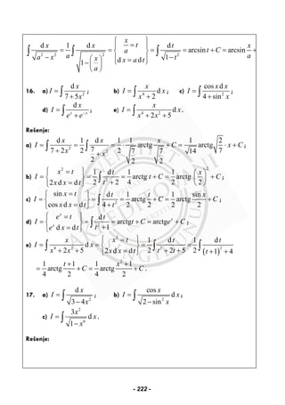 2 2 2 2
d 1 d d
arcsin arcsin
1d d1
x
tx x t x
t Ca
a aa x tx x a t
a
⎧ ⎫
=⎪ ⎪
= = = = + = +⎨ ⎬
− −⎪ ⎪⎛ ⎞ =⎩ ⎭−⎜ ⎟
⎝ ⎠
∫ ∫ ∫
16. a) 2
d
7 5
x
I
x
=
+∫ ; b) 4
d
2
x
I x
x
=
+∫ ; c) 2
cos d
4 sin
x x
I
x
=
+∫ ;
d)
d
x x
x
I
e e−
=
+∫ ; e) 4 2
d
2 5
x
I x
x x
=
+ +∫ .
Rešenje:
a) 2
2
d 1 d 1 1 1 2
arctg arctg
77 2 2 2 77 7 14
2 2 2
x x x
I C x C
x x
= = = ⋅ + = ⋅ +
+ +
∫ ∫ ;
b)
22
2
1 d 1 1
arctg arctg
2 2 4 2 22 d d
x t t x
I t C C
tx x t
⎧ ⎫= ⎛ ⎞
= = = + = +⎨ ⎬ ⎜ ⎟
+= ⎝ ⎠⎩ ⎭
∫ ;
c) 2
sin d 1 1 sin
arctg arctg
cos d d 4 2 2 2 2
x t t t x
I C C
x x t t
=⎧ ⎫
= = = + = +⎨ ⎬
= +⎩ ⎭
∫ ;
d) 2
d
arctg arctg
1d d
x
x
x
e t t
I t C e C
te x t
⎧ ⎫=
= = = + = +⎨ ⎬
+=⎩ ⎭
∫ ;
e)
( )
2
24 2 2
1 d 1 d
d
2 5 2 2 5 22 d d 1 4
x tx t t
I x
x x t tx x t t
⎧ ⎫=
= = = =⎨ ⎬
+ + + += + +⎩ ⎭
∫ ∫ ∫
2
1 1 1 1
arctg arctg
4 2 4 2
t x
C C
+ +
= + = + .
17. a)
2
d
3 4
x
I
x
=
−
∫ ; b)
2
cos
d
2 sin
x
I x
x
=
−
∫ ;
c)
2
6
3
d
1
x
I x
x
=
−
∫ .
Rešenje:
- 222 -
 