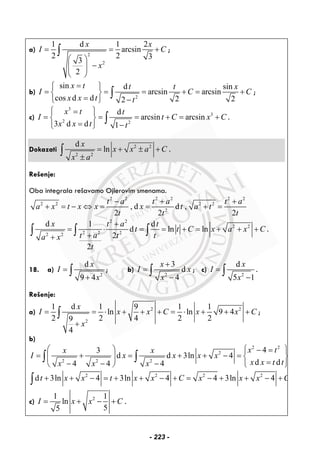 a)
2
2
1 d 1 2
arcsin
2 2 33
2
x x
I C
x
= = +
⎛ ⎞
−⎜ ⎟
⎝ ⎠
∫ ;
b)
2
sin d sin
arcsin arcsin
cos d d 2 22
x t t t x
I C C
x x t t
=⎧ ⎫
= = = + = +⎨ ⎬
= −⎩ ⎭
∫ ;
c)
3
3
2 2
d
arcsin arcsin
3 d d 1
x t t
I t C x C
x x t t
⎧ ⎫=
= = = + = +⎨ ⎬
= −⎩ ⎭
∫ .
Dokazati 2 2
2 2
d
ln
x
x x a C
x a
= + ± +
±
∫ .
Rešenje:
Oba integrala rešavamo Ojlerovim smenama.
2 2 2 2 2 2
2 2 2 2
2
, d d ,
2 2 2
t a t a t a
a x t x x x t a t
t t t
− + +
+ = − ⇔ = = + =
2 2
2 2
2 2 22 2
d 1 d
d ln ln
2
2
x t a t
t t C x a x C
t a t ta x
t
+
= ⋅ = = + = + + +
++
∫ ∫ ∫ .
18. a)
2
d
9 4
x
I
x
=
+
∫ ; b)
2
3
d
4
x
I x
x
+
=
−
∫ ; c)
2
d
5 1
x
I
x
=
−
∫ .
Rešenje:
a) 2 2
2
1 d 1 9 1 1
ln ln 9 4
2 2 4 2 29
4
x
I x x C x x C
x
= = ⋅ + + + = ⋅ + + +
+
∫ ;
b)
2 2
2
2 2 2
43
d d 3ln 4
d d4 4 4
x tx x
I x x x x
x x t tx x x
⎛ ⎞ ⎧ ⎫− =
= + = + + − = ⎨ ⎬⎜ ⎟
=− − − ⎩ ⎭⎝ ⎠
∫ ∫
2 2 2 2
d 3ln 4 3ln 4 4 3ln 4t x x t x x C x x x C+ + − = + + − + = − + + − +∫
c) 21 1
ln
55
I x x C= + − + .
- 223 -
 