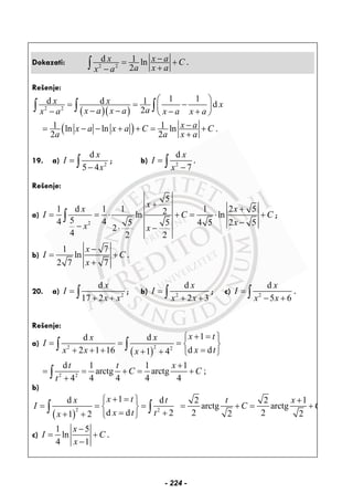 Dokazati: 2 2
d 1 ln
2
x x a C
a x ax a
−= +
+−∫ .
Rešenje:
( )( )2 2
1 1d d 1 d
2
x x x
ax a x ax a x a x a
⎛ ⎞
= = −⎜ ⎟− −− − +⎝ ⎠
∫ ∫ ∫
( )1 1ln ln ln .
2 2
x ax a x a C C
a a x a
−= − − + + = +
+
19. a) 2
d
5 4
x
I
x
=
−∫ ; b) 2
d
7
x
I
x
=
−∫ .
Rešenje:
a)
2
5
1 d 1 1 1 2 52ln ln
54 4 5 5 4 5 2 5
2
4 2 2
x
x x
I C C
xx x
+
+
= = ⋅ + = ⋅ +
−− ⋅ −
∫ ;
b)
1 7
ln
2 7 7
x
I C
x
−
= +
+
.
20. a) 2
d
17 2
x
I
x x
=
+ +∫ ; b) 2
d
2 3
x
I
x x
=
+ +∫ ; c) 2
d
5 6
x
I
x x
=
− +∫ .
Rešenje:
a)
( )
22 2
1d d
d d2 1 16 1 4
x tx x
I
x tx x x
+ =⎧ ⎫
= = = ⎨ ⎬
=+ + + + + ⎩ ⎭
∫ ∫
2 2
d 1 1 1
arctg arctg ;
4 4 4 4 4
t t x
C C
t
+
= = + = +
+∫
b)
( )
2 2
1d d 2 2 1
arctg arctg
d d 2 2 22 21 2
x tx t t x
I C C
x t tx
+ =⎧ ⎫ +
= = = = + = +⎨ ⎬
= ++ + ⎩ ⎭
∫ ∫
c)
1 5
ln
4 1
x
I C
x
−
= +
−
.
- 224 -
 