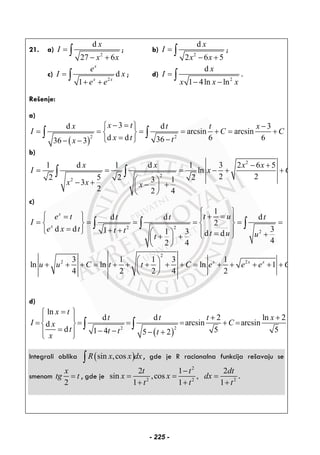 21. a)
2
d
27 6
x
I
x x
=
− +
∫ ; b)
2
d
2 6 5
x
I
x x
=
− +
∫ ;
c)
2
d
1
x
x x
e
I x
e e
=
+ +
∫ ; d)
2
d
1 4ln ln
x
I
x x x
=
− −
∫ .
Rešenje:
a)
( )
2 2
3d d 3
arcsin arcsin
d d 6 63636 3
x tx t t x
I C C
x t tx
− =⎧ ⎫ −
= = = = + = +⎨ ⎬
= −⎩ ⎭− −
∫ ∫
b)
2
2
2
1 d 1 d 1 3 2 6 5
ln
2 22 5 2 23 13
2 2 4
x x x x
I x C
x x x
− +
= = = − + +
⎛ ⎞− + − +⎜ ⎟
⎝ ⎠
∫ ∫
c)
2 2
2
1
d d d
2
d d 31 1 3 d d
42 4
x
x
t ue t t t t
I
e x t t t t u ut
⎧ ⎫
⎧ ⎫ + == ⎪ ⎪
= = = = = =⎨ ⎬ ⎨ ⎬
= + +⎩ ⎭ ⎪ ⎪⎛ ⎞ = +⎩ ⎭+ +⎜ ⎟
⎝ ⎠
∫ ∫ ∫
2
2 23 1 1 3 1
ln ln ln 1
4 2 2 4 2
x x x
u u C t t C e e e C
⎛ ⎞
+ + + = + + + + + = + + + + +⎜ ⎟
⎝ ⎠
d)
( )
2 2
ln
d d 2 ln 2
arcsin arcsind
d 5 51 4 5 2
x t
t t t x
I Cx
t t t tx
=⎧ ⎫
+ +⎪ ⎪
= = = = + =⎨ ⎬
= − −⎪ ⎪ − +⎩ ⎭
∫ ∫
Integrali oblika ( )sin ,cosR x x dx∫ , gde je R racionalna funkcija rešavaju se
smenom
2
x
tg t= , gde je
2
2 2 2
2 1 2
sin ,cos ,
1 1 1
t t dt
x x dx
t t t
−
= = =
+ + +
.
- 225 -
 