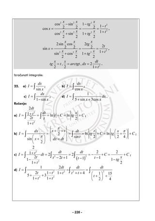 2 2 2
2
2
2 2 2
cos sin 1
12 2 2cos
1cos sin 1
2 2 2
x x x
tg
t
x
x x x ttg
− −
−
= = =
++ +
,
2
2 2 2
2sin cos 2
22 2 2sin
1sin cos 1
2 2 2
x x x
tg
t
x
x x x ttg
= = =
++ +
,
2
, , 2
2 2 1
x x dt
tg t arctgt dx
t
= = =
+
.
Izračunati integrale:
22. a)
sin
dx
I
x
= ∫ ; b)
cos
dx
I
x
= ∫ ;
c)
1 sin
dx
I
x
=
−∫ ; d)
1
5 sin 3cos
I dx
x x
=
+ +∫ .
Rešenje:
a)
2
2
2
1 ln ln
2 2
1
dt
dt xtI t C tg C
t t
t
+= = = + = +
+
∫ ∫ ;
b) ln ln2
sin 2 2 4
sin
2
x tdx dt t x
I tg C tg C
t
x dx dt
π
π
π
⎧ ⎫
+ =⎪ ⎪ ⎛ ⎞
= = = = + = + +⎨ ⎬ ⎜ ⎟
⎛ ⎞ ⎝ ⎠⎪ ⎪+ =⎜ ⎟ ⎩ ⎭
⎝ ⎠
∫ ∫ ;
c)
( )
2
22
2
2
2 21 2 2
2 2 1 111 1
1 2
dt dttI dt C C
t xt t tt tg
t
+= = = = − + = +
− + −−− −
+
∫ ∫ ∫ ;
d) 2 22 2
2 2
1 2
2 1 1 4 1 155 3
1 1 2 4
dt dt dt
I
t t t t t
t
t t
= ⋅ = =
− + + + ⎛ ⎞+ + + +⎜ ⎟+ + ⎝ ⎠
∫ ∫ ∫
- 226 -
 