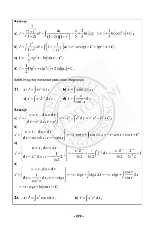 Rešenje:
a)
( )( )
2
2
2
1
2 11 ln 2 1 ln cos
1 2 5 5 51 2 1
dt xtI dt tg x x C
t t t
+= = = + + + +
+ + +
∫ ∫ ;
b)
2
2 2
1
1
1 1
t
I dt dt t arctgt C tgx x C
t t
⎛ ⎞
= = − = − + = − +⎜ ⎟
+ +⎝ ⎠
∫ ∫ ;
c) 21
ln sin
2
I ctg x x C= − − + ;
d) ( )2 21
2ln
2
I tg x ctg x tgx C= − + + .
Rešiti integrale metodom parcijalne integracije:
27. a) dx
I xe x= ∫ ; b) sin dI x x x= ∫ ;
c) 2 dx
I x x−
= ⋅∫ ; d) 2
d
sin
x
I x
x
= ∫ .
Rešenje:
a)
, d d
d
d d ,
x x x x
x x
u x u x
I x e e x x e e C
v e x v e
= =⎧ ⎫
= = ⋅ − = ⋅ − +⎨ ⎬
= =⎩ ⎭
∫ ;
b)
, d d
cos cos d cos sin
d sin d , cos
u x u x
I x x x x x x x C
v x x v x
= =⎧ ⎫
= = − ⋅ + = − ⋅ + +⎨ ⎬
= = −⎩ ⎭
∫
c)
2
, d d
2 1 2 2
2 d1
ln 2 ln 2 ln 2 ln 2d 2 d , 2
ln 2
x x x
x
x x
u x u x
x x
I x C
v x v
− − −
−
− −
= =⎧ ⎫
⋅ ⋅⎪ ⎪
= = − + = − − +⎨ ⎬
= = −⎪ ⎪⎩ ⎭
∫
d)
2
, d d
cos
ctg ctg d ctg d1
sind d , ctg
sin
u x u x
x
I x x x x x x x
xv x v x
x
= =⎧ ⎫
⎪ ⎪
= = − ⋅ + = − ⋅ +⎨ ⎬
= = −⎪ ⎪⎩ ⎭
∫ ∫
ctg ln sin .x x x C= − ⋅ + +
28. a) 2
cos dI x x x= ∫ ; b) 2
dx
I x e x= ∫ ;
- 229 -
 
