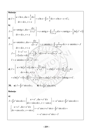 Rešenje:
a)
1
ln , d d 1
ln d ln
d d ,
u x u x
I x x x x x x x Cx
x
v x v x
⎧ ⎫
= =⎪ ⎪
= = − ⋅ = − +⎨ ⎬
⎪ ⎪= =⎩ ⎭
∫ ;
b)
( )22
2
d
arctg , d 1
arctg d arctg ln 11
1 2
d d ,
x
u x u x
I x x x x x xx
x
v x v x
⎧ ⎫
= =⎪ ⎪
= = ⋅ − = − ++⎨ ⎬
+⎪ ⎪= =⎩ ⎭
∫
c)
2
2
d
arcsin , d
arcsin d arcsin1
1
d d ,
x
u x u x
I x x x x x Jx
x
v x v x
⎧ ⎫
= =⎪ ⎪
= = ⋅ − = ⋅ −−⎨ ⎬
−⎪ ⎪= =⎩ ⎭
∫
2 1 1
22 2
2
1 1
d 1
22 d d
arcsin 1 ;
x t
J t t t x C
x x t
I x x x C
−⎧ ⎫− =
= = − = − = − − +⎨ ⎬
− =⎩ ⎭
= ⋅ + − +
∫
d)
( ) ( )
2 2
22
2
2
ln 1 , d d
ln 1 2 d1
1
d d ,
x
u x u x x
I x x xx
x
v x v x
⎧ ⎫
= + =⎪ ⎪
= = + −+⎨ ⎬
+⎪ ⎪= =⎩ ⎭
∫
( ) ( )2 2
2
1
ln 1 2 1 d ln 1 2 2arctg .
1
x x x x x x x C
x
⎛ ⎞
= + − − = + − + +⎜ ⎟
+⎝ ⎠
∫
30. a) sin dx
I e x x= ∫ ; b) cos dx
I e x x= ∫ ;
Rešenje:
a)
, d d
sin d cos cos d
d sin d , cos
x x
x x xu e u e x
I e x x e x e x x
v x x v x
⎧ ⎫= =
= = = − + =⎨ ⎬
= = −⎩ ⎭
∫ ∫
, d d
cos sin sin d
d cos d , sin
cos sin
x x
x x x
x x
u e u e x
e x e x e x x
v x x v x
e x e x I
⎧ ⎫= =
=− + − =⎨ ⎬
= =⎩ ⎭
=− + −
∫
- 231 -
 