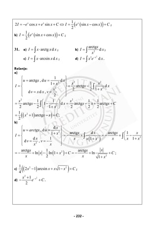 ( )( )1
2 cos sin sin cos
2
x x x
I e x e x C I e x x C= − + + ⇔ = − + ;
b) ( )( )1
sin cos
2
x
I e x x C= + + ;
31. a) arctg dI x x x= ⋅∫ ; b) 2
arctg
d
x
I x
x
= ∫ ;
c) arcsin dI x x x= ⋅∫ ; d)
2
3
dx
I x e x−
= ∫ .
Rešenje:
a)
( )( )
2 22
22
2 2
2
2
1
arctg , d d
11
arctg d
2 2 1
d d ,
2
1 1 1 1
arctg 1 d arctg arctg
2 2 1 2 2 2
1
1 arctg ;
2
u x u x
x xx
I x x
xx
v x x v
x x
x x x x x C
x
x x x C
⎧ ⎫
= =⎪ ⎪⎪ ⎪+
= = −⎨ ⎬
+⎪ ⎪= =
⎪ ⎪⎩ ⎭
⎛ ⎞
= − − = − + +⎜ ⎟
+⎝ ⎠
= + − +
∫
∫
b)
( )
( )
2
22
2
2
2
d
, d
arctg d arctg 11
d 1 11
d ,
arctg 1 arctg
ln ln 1 ln ;
2 1
x
u arctgx u
x x x xx
I
x x x x xx x
v v
x x
xx x
x x C C
x x x
⎧ ⎫
= =⎪ ⎪⎪ ⎪ ⎛+
= = − + = − + −⎨ ⎬ ⎜
++ ⎝⎪ ⎪= = −
⎪ ⎪⎩ ⎭
= − + − + + = − + +
+
∫ ∫
c) ( )( )2 21
2 1 arcsin 1
4
x x x x C− + − + ;
d)
2
2
1
2
xx
e C−+
− + .
- 232 -
 
