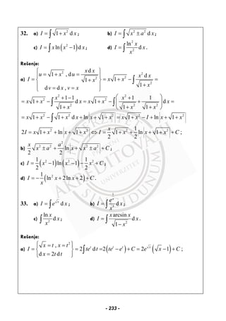 32. a) 2
1 dI x x= +∫ ; b) 2 2
dI x a x= ±∫ ;
c) ( )2
ln 1 dI x x x= −∫ ; d)
2
2
ln
d
x
I x
x
= ∫ .
Rešenje:
a)
2 2
22
2
d
1 , d d
11
1
d d ,
x x
u x u x x
I x xx
x
v x v x
⎧ ⎫
= + =⎪ ⎪
= = + − =+⎨ ⎬
+⎪ ⎪= =⎩ ⎭
∫
2 2
2 2
2 2 2
1 1 1 1
1 d 1 d
1 1 1
x x
x x x x x x
x x x
⎛ ⎞+ − +
= + − = + − + =⎜ ⎟
+ + +⎝ ⎠
∫ ∫
2 2 2 2 2
2 2 2 2
1 1 d ln 1 1 ln 1
1
2 1 ln 1 1 ln 1 ;
2 2
x x x x x x x x I x x
x
I x x x x I x x x C
= + − + + + + = + − + + +
= + + + + ⇔ = + + + + +
∫
b)
2
2 2 2 2
ln
2 2
x a
x a x x a C± + + ± + ;
c) ( ) ( )2 2 21 1
1 ln 1
2 2
I x x x C= − − − + ;
d) ( )21
ln 2ln 2I x x C
x
= − + + + .
33. a) dx
I e x= ∫ ; b)
1
3
d
x
e
I x
x
= ∫ ;
c) 2
ln
d
x
x
x∫ ; d)
2
arcsin
d
1
x x
I x
x
=
−
∫ .
Rešenje:
a) ( ) ( )
2
,
2 d 2 2 1 ;
d 2 d
t t t xx t x t
I te t te e C e x C
x t t
⎧ ⎫= =⎪ ⎪
= = = − + = − +⎨ ⎬
=⎪ ⎪⎩ ⎭
∫
- 233 -
 