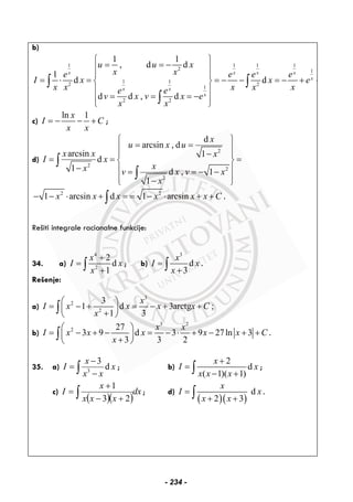 b)
1 1 1 1
2 1
1 1
2 2
1
2 2
1 1
, d d
1
d d
d d , d
x x x x
x
x x
x
u u x
x xe e e e
I x x e
x x x x xe e
v x v x e
x x
⎧ ⎫
= = −⎪ ⎪
⎪ ⎪
= ⋅ = = − − = − + +⎨ ⎬
⎪ ⎪
= = = −⎪ ⎪
⎩ ⎭
∫ ∫
∫
c)
ln 1x
I C
x x
= − − + ;
d)
2
2
2
2
d
arcsin , d
arcsin 1
d
1 d , 1
1
x
u x u
x x x
I x
xx v x v x
x
⎧ ⎫
= =⎪ ⎪
−⎪ ⎪
= = =⎨ ⎬
− ⎪ ⎪= = − −
⎪ ⎪−⎩ ⎭
∫
∫
2 2
1 arcsin d 1 arcsinx x x x x x C− − ⋅ + = = − ⋅ + +∫ .
Rešiti integrale racionalne funkcije:
34. a)
4
2
2
d
1
x
I x
x
+
=
+∫ ; b)
3
d
3
x
I x
x
=
+∫ .
Rešenje:
a)
3
2
2
3
1 d 3arctg ;
1 3
x
I x x x x C
x
⎛ ⎞
= − + = − + +⎜ ⎟
+⎝ ⎠
∫
b)
3 2
2 27
3 9 d 3 9 27ln 3
3 3 2
x x
I x x x x x C
x
⎛ ⎞
= − + − = − ⋅ + − + +⎜ ⎟
+⎝ ⎠
∫ .
35. a) 3
3
d
x
I x
x x
−
=
−∫ ; b)
2
d
( 1)( 1)
x
I x
x x x
+
=
− +∫ ;
c)
( )( )
dx
xxx
x
I ∫ +−
+
=
23
1
; d)
( )( )
d
2 3
x
I x
x x
=
+ +∫ .
- 234 -
 