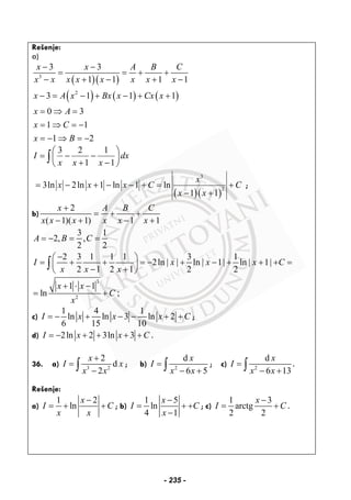 Rešenje:
a)
( )( )
( ) ( ) ( )
3
2
3 3
1 1 1 1
3 1 1 1
0 3
1 1
1 2
x x A B C
x x x x x x x x
x A x Bx x Cx x
x A
x C
x B
− −
= = + +
− + − + −
− = − + − + +
= ⇒ =
= ⇒ = −
= − ⇒ = −
3 2 1
1 1
I dx
x x x
⎛ ⎞
= − −⎜ ⎟
+ −⎝ ⎠
∫
( )( )
3
2
3ln 2ln 1 ln 1 ln
1 1
x
x x x C C
x x
= − + − − + = +
− +
;
b)
2
( 1)( 1) 1 1
x A B C
x x x x x x
+
= + +
− + − +
3 1
2, ,
2 2
A B C= − = =
2 3 1 1 1 3 1
2ln ln 1 ln 1
2 1 2 1 2 2
I x x x C
x x x
−⎛ ⎞
= + + = − | | + | − | + | + | + =⎜ ⎟
− +⎝ ⎠
∫
3
2
1 1
ln ;
x x
C
x
+ ⋅ −
= +
c)
1 4 1
ln ln 3 ln 2
6 15 10
I x x x C= − + − − + + ;
d) 2ln 2 3ln 3I x x C= − + + + + .
36. a) 3 2
2
d
2
x
I x
x x
+
=
−∫ ; b) 2
d
6 5
x
I
x x
=
− +∫ ; c) 2
d
6 13
x
I
x x
=
− +∫ .
Rešenje:
a)
1 2
ln
x
I C
x x
−
= + + ; b)
1 5
ln
4 1
x
I C
x
−
= + +
−
; c)
1 3
arctg
2 2
x
I C
−
= + .
- 235 -
 