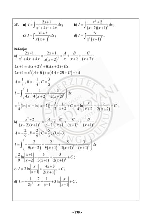 37. a) 3 2
2 1
4 4
x
I dx
x x x
+
=
+ +∫ ; b)
2
3
2
( 2)( 1)
x
I dx
x x
+
=
− +∫ ;
c)
( )
2
3 2
1
x
I dx
x x
+
=
+
∫ ; d)
( )
23
1
dx
I
x x
=
−
∫ .
Rešenje:
a)
( )
23 2 2
2 1 2 1
4 4 2 ( 2)2
x x A B C
x x x x x xx x
+ +
= = + +
+ + + ++
( ) ( )
2
2
2 1 ( 2) ( 2)
2 1 4 2 4
1 1 3
, ,
4 4 2
x A x Bx x Cx
x x A B x A B C A
A B C
+ = + + + +
+ = + + + + +
= = − =
( )
( )
( )
2
1 1 3
4 4 2 2( 2)
1 3 1 31ln ln 2 ln ;
24 2 4 2 2 2
I dx
x x x
x
x x C C
x x x
⎛ ⎞
= − +⎜ ⎟⎜ ⎟+ +⎝ ⎠
= | | − | + | − ⋅ + = − +
+ + +
∫
b)
2
3 2 3
2
( 2)( 1) 2 1 ( 1) ( 1)
x A B C D
x x x x x x
+
= + + +
− + − + + +
2 2 5
, , , 3
9 9 3
A B C D= − = = = −
( ) ( ) 2 3
2
2 2 5 3
9 2 9 1 3( 1) ( 1)
2 1 5 3
ln ;
9 2 3( 1) 2( 1)
I dx
x x x x
x
C
x x x
⎛ ⎞
= − + + −⎜ ⎟⎜ ⎟− + + +⎝ ⎠
+
= − + +
− + +
∫
c)
( )
2
4 3
2ln
1 2 1
x x
I C
x x
+
= + +
+ +
;
d) 2
1 2 1
3ln
2 1 1
x
I C
x x x x
= − − − + +
− −
.
- 236 -
 