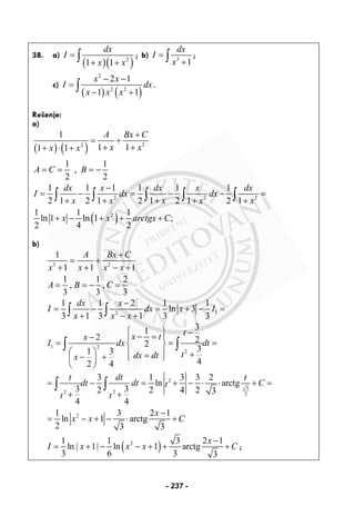 38. a)
( )( )2
1 1
dx
I
x x
=
+ +∫ ; b) 3
1
dx
I
x
=
+∫ ;
c)
( ) ( )
2
2 2
2 1
1 1
x x
I dx
x x x
− −
=
− +∫ .
Rešenje:
a)
( ) ( ) 22
1
1 11 1
1 1
,
2 2
A Bx C
x xx x
A C B
+
= +
+ ++ ⋅ +
= = = −
( )
2 2 2
2
1 1 1 1 1 1
2 1 2 1 2 1 2 1 2 1
1 1 1
ln 1 ln 1 ;
2 4 2
dx x dx x dx
I dx dx
x x x x x
x x arctgx C
−
= − = − − =
+ + + + +
+ − + + +
∫ ∫ ∫ ∫ ∫
b)
3 2
1
1 1 1
1 1 2
, ,
3 3 3
A Bx C
x x x x
A B C
+
= +
+ + − +
= = − =
12
1 1 2 1 1
ln 3
3 1 3 1 3 3
dx x
I dx x I
x x x
−
= − = + − =
+ − +∫ ∫
1 2
2
31
2 22
31 3
42 4
tx tx
I dx dt
tdx dtx
⎧ ⎫ −− =− ⎪ ⎪
= = =⎨ ⎬
⎛ ⎞ ⎪ ⎪ +=− + ⎩ ⎭⎜ ⎟
⎝ ⎠
∫ ∫
2
3
2 2 2
2
3 1 3 3 2
ln arctg
3 32 2 4 2 3
4 4
1 3 2 1
ln 1 arctg
2 3 3
t dt t
dt dt Ct
t t
x
x x C
= − = + − ⋅ ⋅ + =
+ +
−
= − + − ⋅ +
∫ ∫
( )21 1 3 2 1
ln 1 ln 1 arctg
3 6 3 3
x
I x x x C
−
= | + | − − + + + ;
- 237 -
 