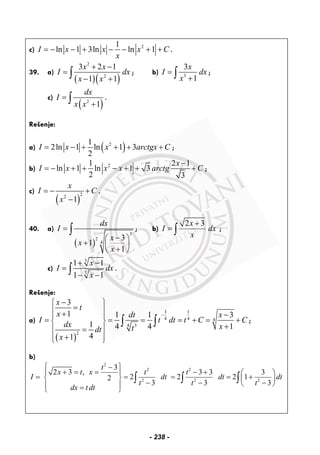 c) 21
ln 1 3ln ln 1I x x x C
x
= − − + − − + + .
39. a)
( )( )
2
2
3 2 1
1 1
x x
I dx
x x
+ −
=
− +∫ ; b) 3
3
1
x
I dx
x
=
+∫ ;
c)
( )2
1
dx
I
x x
=
+∫ .
Rešenje:
a) ( )21
2ln 1 ln 1 3
2
I x x arctgx C= − + + + + ;
b) 21 2 1
ln 1 ln 1 3
2 3
x
I x x x arctg C
−
= − + + − + + + ;
c)
( )
22
1
x
I C
x
= − +
−
.
40. a)
( )
3
2
4
3
1
1
dx
I
x
x
x
=
−⎛ ⎞
+ ⎜ ⎟
+⎝ ⎠
∫ ; b)
2 3x
I dx
x
+
= ∫ ;
c)
3
3
1 1
1 1
x
I dx
x
+ −
=
− −
∫ .
Rešenje:
a)
( )
3 1
4 4 4
34
2
3
1 1 1 3
1 4 4 1
41
x
t
x dt x
I t dt t C C
dx xtdt
x
−
−⎧ ⎫
=⎪ ⎪+ −⎪ ⎪
= = = = + = +⎨ ⎬
+⎪ ⎪=
+⎪ ⎪⎩ ⎭
∫ ∫ ;
b)
2
2 2
2 2 2
3
2 3 , 3 3 3
2 2 2 12
3 3 3
t
x t x t t
I dt dt dt
t t t
dx t dt
⎧ ⎫−
+ = = − +⎪ ⎪ ⎛ ⎞
= = = = +⎨ ⎬ ⎜ ⎟
− − −⎝ ⎠⎪ ⎪=⎩ ⎭
∫ ∫ ∫
- 238 -
 