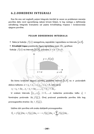 6.2.ODREĐENI INTEGRALI
Kao što smo već naglasili, pojam integrala istorijski je vezan sa problemom merenja
površine dela ravni ograničenog nekom krivom linijom. Iz tog razloga u definisanje
određenog integrala krenućemo od pojma krivolinijskog trapeza i izračunavanja
njegove površine.
POJAM ODREĐENOG INTEGRALA
Neka je funkcija ( )f x nenegativna, neprekida i ograničena na intervalu [ ],a b .
Krivolinijski trapez predstavlja figuru ograničenu osom Ox , grafikom
funkcije ( )f x na intervalu [ ],a b , pravama x a= i x b= .
( )y f x=
x a= x b=
Da bismo izračunali njegovu površinu, podelimo interval [ ],a b na n proizvoljnih
delova tačkama 0 1 1n na x x x x b−= < < < =… , tako da je
1 0 1 2 1 2 1, , , n n nx x x x x x x x x−− = Δ − = Δ − = Δ… .
U svakom intervalu [ ]1,i ix x− , 1, ,i n= … izaberimo proizvoljnu tačku iξ i
formirajmo proizvode ( )i ix f ξΔ . Ovaj proizvod predstavlja površinu bilo kog
pravougaonika stranica ixΔ i ( )if ξ .
Uočimo zbir površina svih ovako dobijenih pravougaonika:
( ) ( ) ( ) ( )1 1 2 2
1
n
n n n i i
i
S f x f x f x f xξ ξ ξ ξ
=
= Δ + Δ + + Δ = Δ∑ .
- 240 -
 
