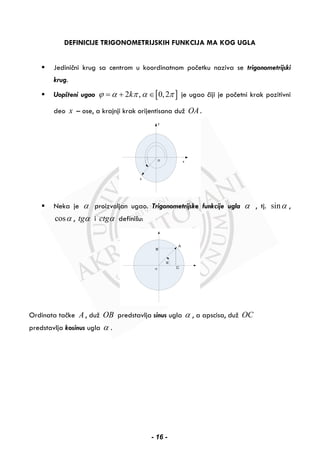 DEFINICIJE TRIGONOMETRIJSKIH FUNKCIJA MA KOG UGLA
Jedinični krug sa centrom u koordinatnom početku naziva se trigonometrijski
krug.
Uopšteni ugao [ ]2 , 0,2kϕ α π α π= + ∈ je ugao čiji je početni krak pozitivni
deo x – ose, a krajnji krak orijentisana duž OA.
Neka je α proizvoljan ugao. Trigonometrijske funkcije ugla α , tj. sinα ,
cosα , tgα i ctgα definišu:
Ordinata tačke A , duž OB predstavlja sinus ugla α , a apscisa, duž OC
predstavlja kosinus ugla α .
- 16 -
 