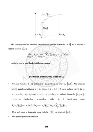 0a x= nb x=
1x1ξ
( )1f ξ
( )y f x=
Ako postoji granična vrednost, nezavisno od podele intervala [ ],a b na n delova i
izbora tačaka iξ , tj.
( ) ( )max 0 max 0
1
lim lim
i i
bn
n i i
x x
i an n
S f x f x dxξ
Δ → Δ →
=→∞ →∞
= Δ =∑ ∫
onda je ona je površina krivolinijskog trapeza
DEFINICIJA ODREĐENOG INTEGRALA
Neka je funkcija ( )f x definisana i ograničena na intervalu [ ],a b . Ako interval
[ ],a b podelimo tačkama 0 1 1n na x x x x b−= < < < =… na n delova takvih da je
1 0 1 2 1 2 1, , , n n nx x x x x x x x x−− = Δ − = Δ − = Δ… . U svakom intervalu [ ]1,i ix x− ,
1, ,i n= … izaberimo proizvoljnu tačku iξ i formirajmo sumu
( ) ( ) ( ) ( )1 1 2 2
1
n
n n n i i
i
S f x f x f x f xξ ξ ξ ξ
=
= Δ + Δ + + Δ = Δ∑ .
Ovaj zbir zove se integralna suma funkcije ( )f x na intervalu [ ],a b .
Ako postoji granična vrednost
- 241 -
 