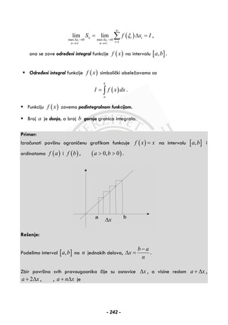 ( )max 0 max 0
1
lim lim
i i
n
n i i
x x
in n
S f x Iξ
Δ → Δ →
=→∞ →∞
= Δ =∑ ,
ona se zove određeni integral funkcije ( )f x na intervalu [ ],a b .
Određeni integral funkcije ( )f x simbolički obeležavamo sa
( )
b
a
I f x dx= ∫ .
Funkciju ( )f x zovemo podintegralnom funkcijom.
Broj a je donja, a broj b gornja granica integrala.
Primer:
Izračunati povšinu ograničenu grafikom funkcuje ( )f x x= na intervalu [ ],a b i
ordinatama ( )f a i ( )f b , ( )0, 0a b> > .
xΔ
Rešenje:
Podelimo interval [ ],a b na n jednakih delova,
b a
x
n
−
Δ = .
Zbir površina svih pravougaonika čije su osnovice xΔ , a visine redom a x+ Δ ,
2a x+ Δ , , a n x+ Δ je
- 242 -
 