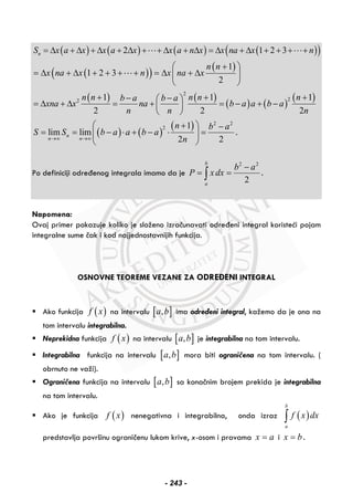 ( ) ( ) ( ) ( )( )2 1 2 3nS x a x x a x x a n x x na x n= Δ + Δ + Δ + Δ + + Δ + Δ = Δ + Δ + + + +
( )( ) ( )1
1 2 3
2
n n
x na x n x na x
+⎛ ⎞
= Δ + Δ + + + + = Δ + Δ⎜ ⎟
⎝ ⎠
( ) ( )
( ) ( )
( )2
22 1 1 1
2 2 2
n n n n nb a b a
xna x na b a a b a
n n n
+ + +− −⎛ ⎞
= Δ + Δ = + = − + −⎜ ⎟
⎝ ⎠
( ) ( )
( ) 2 2
2 1
lim lim
2 2
n
n n
n b a
S S b a a b a
n→∞ →∞
⎛ ⎞+ −
= = − ⋅ + − ⋅ =⎜ ⎟
⎝ ⎠
.
Po definiciji određenog integrala imamo da je
2 2
2
b
a
b a
P x dx
−
= =∫ .
Napomena:
Ovaj primer pokazuje koliko je složeno izračunavati određeni integral koristeći pojam
integralne sume čak i kod najjednostavnijih funkcija.
OSNOVNE TEOREME VEZANE ZA ODREĐENI INTEGRAL
Ako funkcija ( )f x na intervalu [ ],a b ima određeni integral, kažemo da je ona na
tom intervalu integrabilna.
Neprekidna funkcija ( )f x na intervalu [ ],a b je integrabilna na tom intervalu.
Integrabilna funkcija na intervalu [ ],a b mora biti ograničena na tom intervalu. (
obrnuto ne važi).
Ograničena funkcija na intervalu [ ],a b sa konačnim brojem prekida je integrabilna
na tom intervalu.
Ako je funkcija ( )f x nenegativna i integrabilna, onda izraz ( )
b
a
f x dx∫
predstavlja površinu ograničenu lukom krive, x-osom i pravama x a= i x b= .
- 243 -
 