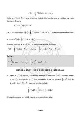 ( ) ( )1
x
a
F x f x dx= ∫ , [ ],x a b∈ .
Kako su ( )F x i 1( )F x dve primitivne funkcije iste funkcije, one se razlikuju za neku
konstantu C, pa je
( ) ( )
x
a
F x f x dx C= +∫ .
Za x a= dobijamo ( ) ( ) 0
a
a
F a f x dx C C C= + = + =∫ , čime je određena konstanta
C, pa je ( ) ( ) ( )
x
a
F x f x dx F a= +∫ .
Uzmimo sada da je x b a= > . Iz predhodne relacije dobijamo
( ) ( ) ( )
b
a
F b f x dx F a= +∫ , odnosno ( ) ( ) ( )
b
a
f x dx F b F a= −∫ .
Primer:
2 2
0
0
sin cos cos cos0 1
2
I x dx x
π π
π⎛ ⎞
= = − = − − =⎜ ⎟
⎝ ⎠
∫ .
METODA SMENE KOD ODREĐENOG INTEGRALA
Neka je ( )f x složena, neprekidna funkcija na intervalu [ ],a b . Uvedimo smenu
( )x g t= . Ako funkcija ( )g t ima neprekidan izvod na intervalu [ ],α β gde je
( )g aα = , ( )g bβ = i inverznu funkciju, tada je
( ) ( )( ) ( )
b
a
f x dx f g t g t dt
β
α
′=∫ ∫
Uvođenjem smene ( )x g t= menjaju se granice integracije.
- 245 -
 