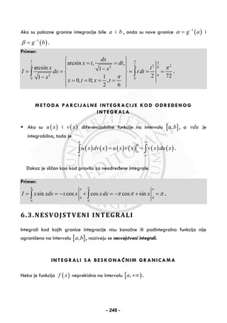 Ako su polazne granice integracije bile a i b , onda su nove granice ( )1
g aα −
= i
( )1
g bβ −
= .
Primer:
1
2 262 2 6
2 0
0 0
arcsin , ,
arcsin 1
2 7211
0, 0; ,
2 6
dx
x t dt
x txI dx t dt
x
x t x t
π π
π
π
⎧ ⎫
= =⎪ ⎪⎪ ⎪−= = = = =⎨ ⎬
− ⎪ ⎪= = = =
⎪ ⎪⎩ ⎭
∫ ∫ .
METODA PARCIJALNE INTEGRACIJE KOD ODREĐENOG
INTEGRALA
Ako su ( )u x i ( )v x diferencijabilne funkcije na intervalu [ ],a b , a vdu je
integrabilna, tada je
( ) ( ) ( ) ( ) ( ) ( )
b b
b
a
a a
u x dv x u x v x v x du x= −∫ ∫ .
Dokaz je sličan kao kod pravila za neodređene integrale.
Primer:
0 0
0 0
sin cos cos cos sinI x xdx x x xdx x
π ππ π
π π π= = − + = − + =∫ ∫ .
6.3.NESVOJSTVENI INTEGRALI
Integrali kod kojih granice integracije nisu konačne ili podintegralna funkcija nije
ograničena na intervalu [ ],a b , nazivaju se nesvojstveni integrali.
INTEGRALI SA BESKONAČNIM GRANICAMA
Neka je funkcija ( )f x neprekidna na intervalu [ ),a +∞ .
- 246 -
 