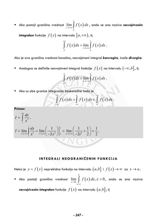 Ako postoji granična vrednost ( )lim
t
t
a
f x dx
→+∞ ∫ , onda se ona naziva nesvojstvenim
integralom funkcije ( )f x na intervalu [ ),a +∞ , tj.
( ) ( )lim
t
t
a a
f x dx f x dx
+∞
→+∞
=∫ ∫ .
Ako je ova granična vrednost konačna, nesvojstveni integral konvregira, inače divergira.
Analogno se definiše nesvojstveni integral funkcije ( )f x na intervalu ( ],b−∞ , tj.
( ) ( )lim
b b
t
t
f x dx f x dx
→−∞
−∞
=∫ ∫ .
Ako su obe granice integracije beskonačne tada je
( ) ( ) ( )
a
a
f x dx f x dx f x dx
+∞ +∞
−∞ −∞
= +∫ ∫ ∫ .
Primer:
3
1
dx
I
x
+∞
= ∫ .
3 2 21
1
1 1 1 1
lim lim lim
2 2 2 2
t t
t t a
dx
I
x x t→+∞ →+∞ →+∞
⎛ ⎞ ⎛ ⎞
= = = + =⎜ ⎟ ⎜ ⎟
− −⎝ ⎠ ⎝ ⎠
∫ .
INTEGRALI NEOGRANIČENIH FUNKCIJA
Neka je ( )y f x= neprekidna funkcija na intervalu ( ],a b i ( )f x → ∞ za x a→ .
Ako postoji granična vrednost ( )0
lim , 0
b
a
f x dx
ε
ε
ε
→
+
>∫ , onda se ona naziva
nesvojstvenim integralom funkcije ( )f x na intervalu ( ],a b , tj
- 247 -
 