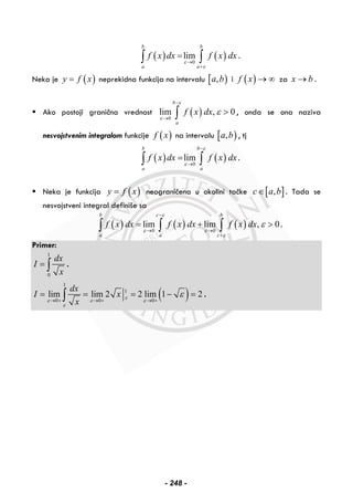 ( ) ( )0
lim
b b
a a
f x dx f x dx
ε
ε
→
+
=∫ ∫ .
Neka je ( )y f x= neprekidna funkcija na intervalu [ ),a b i ( )f x → ∞ za x b→ .
Ako postoji granična vrednost ( )0
lim , 0
b
a
f x dx
ε
ε
ε
−
→
>∫ , onda se ona naziva
nesvojstvenim integralom funkcije ( )f x na intervalu [ ),a b , tj
( ) ( )0
lim
b b
a a
f x dx f x dx
ε
ε
−
→
=∫ ∫ .
Neka je funkcija ( )y f x= neograničena u okolini tačke [ ],c a b∈ . Tada se
nesvojstveni integral definiše sa
( ) ( ) ( )0 0
lim lim , 0
b c b
a a c
f x dx f x dx f x dx
ε
ε ε
ε
ε
−
→ →
+
= + >∫ ∫ ∫ .
Primer:
1
0
dx
I
x
= ∫ .
( )
1
1
0 0 0
lim lim 2 2 lim 1 2
dx
I x
x
ε
ε ε ε
ε
ε
→ + → + → +
= = = − =∫ .
- 248 -
 