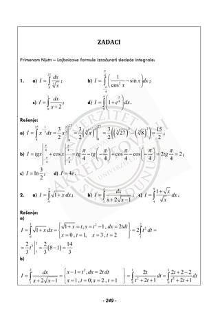 ZADACI
Primenom Njutn – Lajbnicove formule izračunati sledeće integrale:
1. a)
27
3
8
dx
I
x
= ∫ ; b)
4
2
4
1
sin
cos
I x dx
x
π
π
−
⎛ ⎞
= −⎜ ⎟
⎝ ⎠
∫ ;
c)
1
0
2
dx
I
x
=
+∫ ; d)
4
4
0
1
x
I e dx
⎛ ⎞
= +⎜ ⎟
⎝ ⎠
∫ .
Rešenje:
a) ( ) ( ) ( )( )
27 2727 1 2
2 2 2
3 3 33 3
88 8
3 3 3 15
27 8
2 2 2 2
I x dx x x
−
= = = = − =∫ ;
b)
4 4
4 4
cos cos cos 2 2
4 4 4 4 4
I tgx x tg tg tg
π π
π π
π π π π π
− −
⎛ ⎞ ⎛ ⎞
= + = − − + − − = =⎜ ⎟ ⎜ ⎟
⎝ ⎠ ⎝ ⎠
;
c)
3
ln
2
I = ; d) 4I e= .
2. a)
3
0
1I x dx= +∫ ; b)
2
1 2 1
dx
I
x x
=
+ −∫ ; c)
9
4
1 x
I dx
x
+
= ∫ .
Rešenje:
a)
( )
3 22
2
0 1
2
3
1
1 , 1, 2
1 2
0 , 1, 3 , 2
2 2 14
8 1
3 3 3
x t x t dx tdt
I x dx t dt
x t x t
t
⎧ ⎫+ = = − =⎪ ⎪
= + = = =⎨ ⎬
= = = =⎪ ⎪⎩ ⎭
= = − =
∫ ∫
b)
2 1 12
2 2
1 0 0
1 , 2 2 2 2 2
2 1 2 11, 0; 2 , 12 1
x t dx t dtdx t t
I dt dt
t t t tx t x tx x
⎧ ⎫− = = + −
= = = =⎨ ⎬
+ + + += = = =+ − ⎩ ⎭
∫ ∫ ∫
- 249 -
 