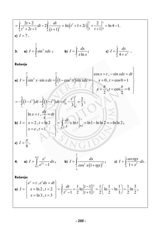 ( )
( )
1 1 1 1
2
22 0 0
0 0
2 2 2
2 ln 1 2 ln 4 1.
2 1 11
t dt
dt t t
t t tt
+
= − = + + + = −
+ + ++
∫ ∫
c) 7I = .
3. a)
2
3
0
sinI xdx
π
= ∫ ; b)
2
ln
e
dx
I
x x
= ∫ ; c)
2
2
0
4
dx
I
x
=
+∫ .
Rešenje
a) ( )
2 2
2 2
0 0
cos , sin
sin sin 1 cos sin 0 , cos0 1
, cos 0
2 2
x t xdx dt
I x x dx x xdx x t
x t
π π
π π
⎧ ⎫
⎪ ⎪= − =
⎪ ⎪
= ⋅ = − = = = =⎨ ⎬
⎪ ⎪
⎪ ⎪= = =
⎩ ⎭
∫ ∫
( ) ( )
10 1 3
12 2
0
1 0 0
2
1 1
3 3
t
t dt t dt t= − − = − = − =∫ ∫ ;
b)
1 1
ln2
ln2
ln ,
2 , ln 2 ln ln1 ln ln 2 ln ln 2
, 1
dx
x t dt
x
dt
I x t t
t
x e t
⎧ ⎫
= =⎪ ⎪
⎪ ⎪
= = = = = = − = −⎨ ⎬
⎪ ⎪= =
⎪ ⎪
⎩ ⎭
∫ ;
c)
8
I
π
= .
4. a)
ln3
2
ln2
1
x
x
e
I dx
e
=
−∫ ; b)
( )
3
22
4
cos 1
dx
I
x tgx
π
π
=
+
∫ ; c)
1
2
0
1
arctgx
I dx
x
=
+∫ .
Rešenje:
a)
3 3
2 2
2
,
1 1 1 1 1 1 3
ln 2 , 2 ln ln ln ln
1 2 1 2 2 3 2 2
ln3 , 3
x x
e t e dx dt
dt t
I x t
t t
x t
⎧ ⎫= =
−⎪ ⎪ ⎛ ⎞
= = = = = = − =⎨ ⎬ ⎜ ⎟
− + ⎝ ⎠⎪ ⎪= =⎩ ⎭
∫ ;
- 250 -
 