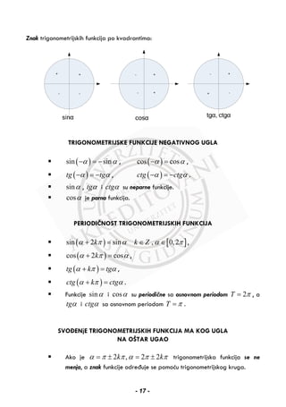 Znak trigonometrijskih funkcija po kvadrantima:
TRIGONOMETRIJSKE FUNKCIJE NEGATIVNOG UGLA
( )sin sinα α− = − , ( )cos cosα α− = ,
( )tg tgα α− = − , ( )ctg ctgα α− = − .
sinα , tgα i ctgα su neparne funkcije.
cosα je parna funkcija.
PERIODIČNOST TRIGONOMETRIJSKIH FUNKCIJA
( ) [ ]sin 2 sin , 0,2k k Zα π α α π+ = ∈ ∈ ,
( )cos 2 coskα π α+ = ,
( )tg k tgα π α+ = ,
( )ctg k ctgα π α+ = .
Funkcije sinα i cosα su periodične sa osnovnom periodom 2T π= , a
tgα i ctgα sa osnovnom periodom T π= .
SVOĐENjE TRIGONOMETRIJSKIH FUNKCIJA MA KOG UGLA
NA OŠTAR UGAO
Ako je 2 , 2 2k kα π π α π π= ± = ± trigonometrijska funkcija se ne
menja, a znak funkcije određuje se pomoću trigonometrijskog kruga.
- 17 -
 