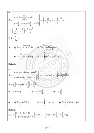 b)
( )
32 3
2 1
1
,
1cos
11, 1; , 3
4 3
1 1 2 3
2 23 1
dx
tgx t dt
dtx
I
ttx t x t
π π
⎧ ⎫
= =⎪ ⎪⎪ ⎪
= = = − =⎨ ⎬
++⎪ ⎪= = = =
⎪ ⎪⎩ ⎭
−⎛ ⎞
= − − =⎜ ⎟
+⎝ ⎠
∫
c)
2
32
I
π
= .
5. a) 2 2
0
r
I r x dx= −∫ . b)
ln5
0
1
3
x x
x
e e
I dx
e
−
=
+∫ ;
c)
ln2
0
1x
I e dx= −∫ ; d)
2
2 2
0
sin cosI x x dx
π
= ⋅∫ .
Rešenje:
a)
2 2
2 2 2
0 0
2 2
2
0
sin , cos
1 cos2
cos
20 , 0, ; ,
2
1
sin 2
2 2 4
x r t dx r t dt
t
I r t dt r dt
x t x r t
r r
I t x
π π
π
π
π
= =⎧ ⎫
+⎪ ⎪
= = =⎨ ⎬
= = = =⎪ ⎪⎩ ⎭
⎛ ⎞
= + =⎜ ⎟
⎝ ⎠
∫ ∫
b) 4I π= − ; c) 2
4
I
π
= − ; d)
16
I
π
= .
6. a)
1
0
x
I xe dx= ∫ ; b)
2
0
cosI x x dx
π
= ∫ ; c) ( )
2
2
0
sin 3I x x dx
π
= ∫ ,
Rešenje:
a)
11 1 1
0 0 0
0
,
1
,
x x x x
x x
u x du dx
I xe e dx xe e
dv e dx v e
= =⎧ ⎫
= = − = − =⎨ ⎬
= =⎩ ⎭
∫ ;
- 251 -
 