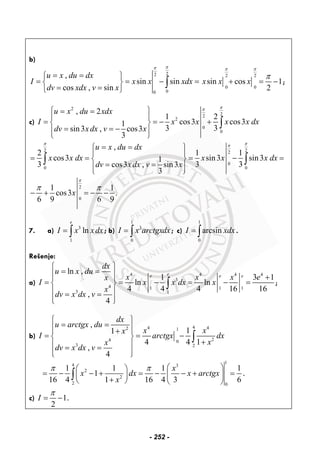 b)
22
00
,
sin sin
cos , sin
u x du dx
I x x xdx
dv xdx v x
ππ
= =⎧ ⎫
= = − =⎨ ⎬
= =⎩ ⎭
∫
2 2
0 0
sin cos 1
2
x x x
π π
π
+ = − ;
c)
2
22
2
0
0
, 2
1 2
cos3 cos31
3 3sin3 , cos3
3
u x du xdx
I x x x x dx
dv xdx v x
ππ
⎧ ⎫= =
⎪ ⎪
= = − +⎨ ⎬
= = −⎪ ⎪
⎩ ⎭
∫
2 22
0
0 0
,
2 1 1
cos3 sin3 sin31
3 3 3cos3 , sin3
3
u x du dx
x x dx x x x dx
dv x dx v x
π ππ
= =⎧ ⎫
⎪ ⎪
= = = − =⎨ ⎬
= =⎪ ⎪⎩ ⎭
∫ ∫
2
0
1 1
cos3 .
6 9 6 9
x
π
π π
− + = − −
7. a) 3
1
ln
e
I x xdx= ∫ ; b)
1
3
0
I x arctgxdx= ∫ ; c)
1
0
arcsinI xdx= ∫ .
Rešenje:
a)
4 4 4 4
3
4 1 1 1
3 1
ln ,
1 3 1
ln ln
4 4 4 16 16
,
4
ee e e
dx
u x du
x x x ex
I x x dx x
x
dv x dx v
⎧ ⎫
= =⎪ ⎪ +⎪ ⎪
= = − = − =⎨ ⎬
⎪ ⎪= =
⎪ ⎪⎩ ⎭
∫ ;
b)
44 42 1
24 0
3 2
,
11
4 4 1
,
4
dx
u arctgx du
x xx
I arctgx dx
xx
dv x dx v
⎧ ⎫
= =⎪ ⎪⎪ ⎪+
= = −⎨ ⎬
+⎪ ⎪= =
⎪ ⎪⎩ ⎭
∫
1
4 3
2
2
2 0
1 1 1 1
1
16 4 1 16 4 3 6
x
x dx x arctgx
x
π π ⎛ ⎞⎛ ⎞
= − − + = − − + =⎜ ⎟⎜ ⎟
+⎝ ⎠ ⎝ ⎠
∫ .
c) 1
2
I
π
= − .
- 252 -
 