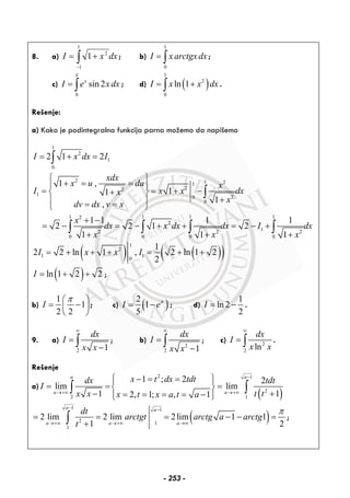 8. a) dxxI ∫−
+=
1
1
2
1 ; b)
1
0
I xarctgxdx= ∫ ;
c)
0
sin 2x
I e x dx
π
= ∫ ; d) ( )
1
2
0
ln 1I x x dx= +∫ .
Rešenje:
a) Kako je podintegralna funkcija parna možemo da napišemo
1
2
1
0
2 1 2I x dx I= + =∫
2 1 21
22
1 20
0
1 1 1 12
2
12 2 2
0 0 0 0
1 ,
11
1
,
1 1 1 1
2 2 1 2
1 1 1
xdx
x u du x
I x x dxx
x
dv dx v x
x
dx x dx dx I dx
x x x
⎧ ⎫
+ = =⎪ ⎪
= = + −+⎨ ⎬
+⎪ ⎪= =⎩ ⎭
+ −
= − = − + + = − +
+ + +
∫
∫ ∫ ∫ ∫
( ) ( )( )
1
2
1 1
0
1
2 2 ln 1 , 2 ln 1 2
2
I x x I= + + + = + +
( )ln 1 2 2I = + + ;
b)
1
1
2 2
I
π⎛ ⎞
= −⎜ ⎟
⎝ ⎠
; c) ( )2
1
5
I eπ
= − ; d)
1
ln 2
2
I = − .
9. a)
2 1
dx
I
x x
∞
=
−∫ ; b)
2
2 1
dx
I
x x
∞
=
−
∫ ; c) 2
2
ln
dx
I
x x
∞
= ∫ .
Rešenje
a)
( )
2 1
2
2 1
1 ; 2 2
lim lim
11 2, 1; , 1
a a
a a
x t dx tdtdx tdt
I
t tx x x t x a t a
−
→+∞ →+∞
⎧ ⎫− = =⎪ ⎪
= = =⎨ ⎬
+− = = = = −⎪ ⎪⎩ ⎭
∫ ∫
( )
1 1
2 1
1
2 lim 2 lim 2lim 1 1
1 2
a a
a a a
dt
arctgt arctg a arctg
t
π− −
→+∞ →+∞ →∞
= = = − − =
+∫ ;
- 253 -
 